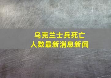 乌克兰士兵死亡人数最新消息新闻