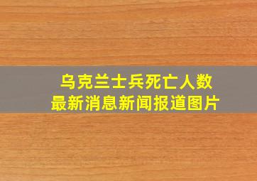 乌克兰士兵死亡人数最新消息新闻报道图片