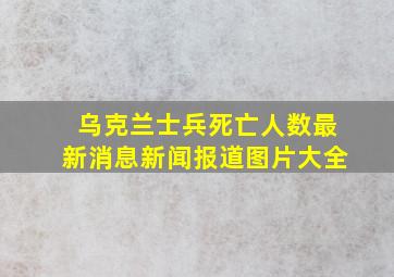 乌克兰士兵死亡人数最新消息新闻报道图片大全