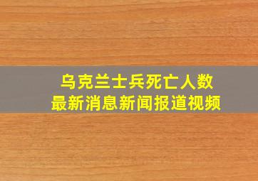 乌克兰士兵死亡人数最新消息新闻报道视频