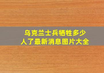 乌克兰士兵牺牲多少人了最新消息图片大全