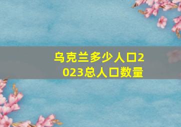 乌克兰多少人口2023总人口数量