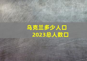 乌克兰多少人口2023总人数口