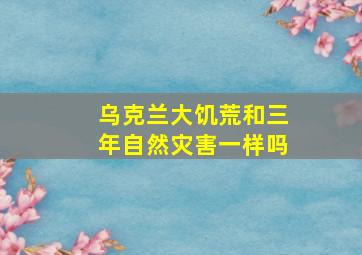 乌克兰大饥荒和三年自然灾害一样吗