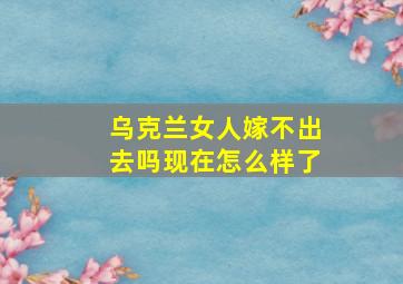 乌克兰女人嫁不出去吗现在怎么样了