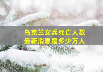 乌克兰女兵死亡人数最新消息是多少万人