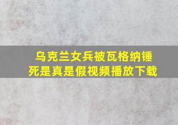 乌克兰女兵被瓦格纳锤死是真是假视频播放下载