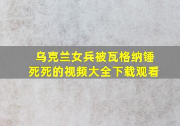 乌克兰女兵被瓦格纳锤死死的视频大全下载观看