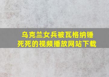 乌克兰女兵被瓦格纳锤死死的视频播放网站下载