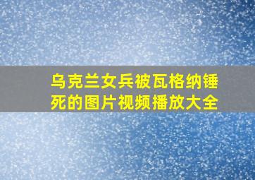 乌克兰女兵被瓦格纳锤死的图片视频播放大全