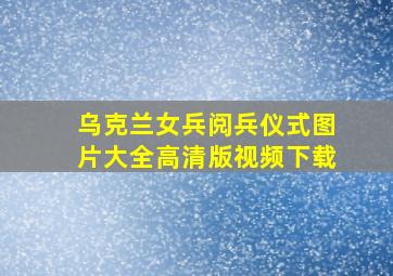 乌克兰女兵阅兵仪式图片大全高清版视频下载