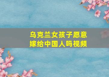 乌克兰女孩子愿意嫁给中国人吗视频