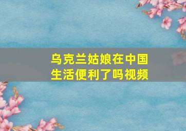 乌克兰姑娘在中国生活便利了吗视频