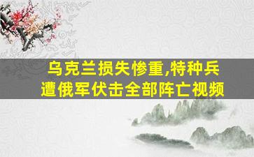 乌克兰损失惨重,特种兵遭俄军伏击全部阵亡视频