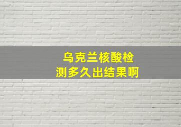 乌克兰核酸检测多久出结果啊