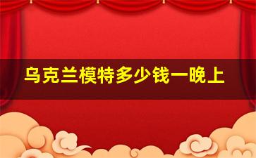 乌克兰模特多少钱一晚上