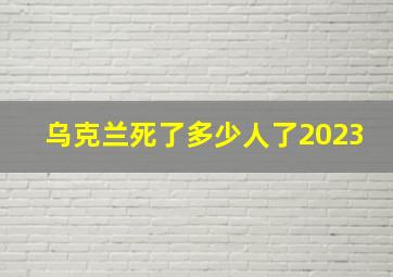 乌克兰死了多少人了2023