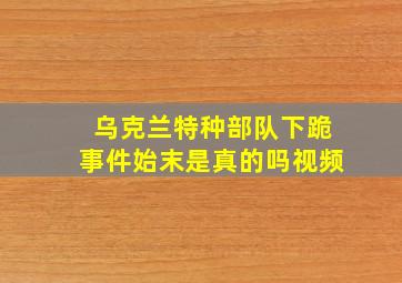 乌克兰特种部队下跪事件始末是真的吗视频