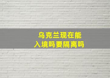 乌克兰现在能入境吗要隔离吗