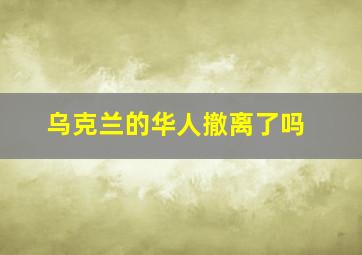 乌克兰的华人撤离了吗