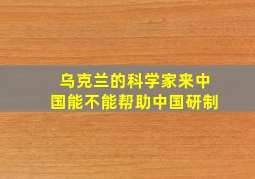 乌克兰的科学家来中国能不能帮助中国研制