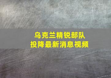 乌克兰精锐部队投降最新消息视频