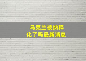 乌克兰被纳粹化了吗最新消息