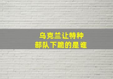 乌克兰让特种部队下跪的是谁