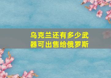 乌克兰还有多少武器可出售给俄罗斯