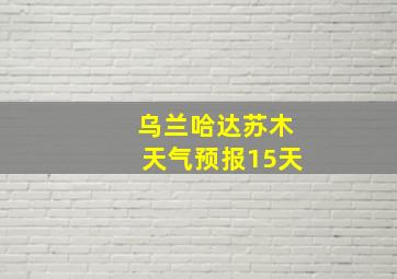 乌兰哈达苏木天气预报15天