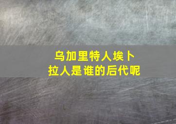 乌加里特人埃卜拉人是谁的后代呢