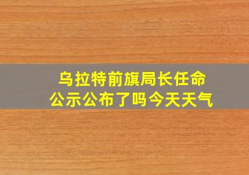 乌拉特前旗局长任命公示公布了吗今天天气