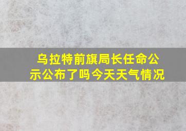 乌拉特前旗局长任命公示公布了吗今天天气情况