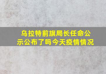 乌拉特前旗局长任命公示公布了吗今天疫情情况