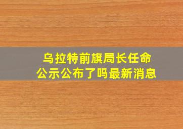 乌拉特前旗局长任命公示公布了吗最新消息