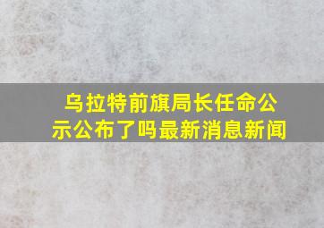 乌拉特前旗局长任命公示公布了吗最新消息新闻