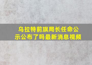 乌拉特前旗局长任命公示公布了吗最新消息视频