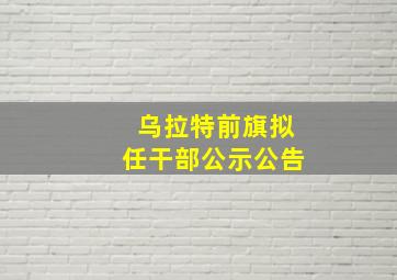 乌拉特前旗拟任干部公示公告