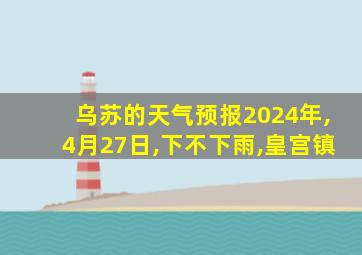 乌苏的天气预报2024年,4月27日,下不下雨,皇宫镇