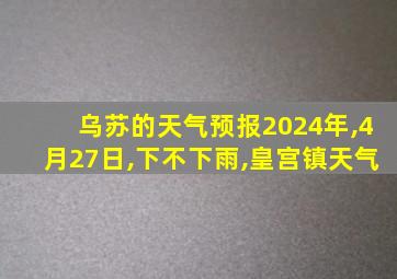 乌苏的天气预报2024年,4月27日,下不下雨,皇宫镇天气