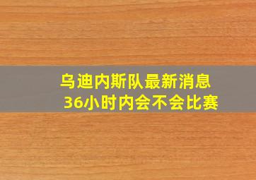 乌迪内斯队最新消息36小时内会不会比赛