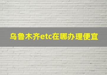 乌鲁木齐etc在哪办理便宜