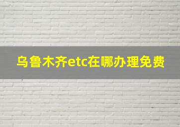 乌鲁木齐etc在哪办理免费