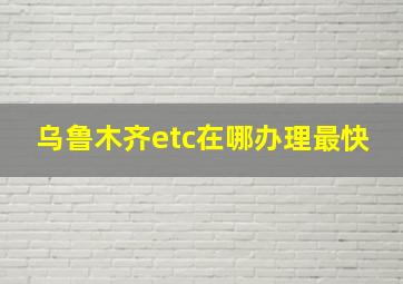 乌鲁木齐etc在哪办理最快