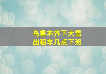 乌鲁木齐下大雪出租车几点下班