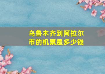 乌鲁木齐到阿拉尔市的机票是多少钱