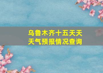 乌鲁木齐十五天天天气预报情况查询