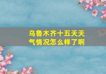 乌鲁木齐十五天天气情况怎么样了啊