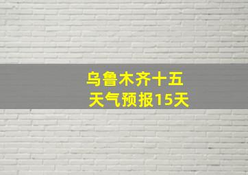 乌鲁木齐十五天气预报15天