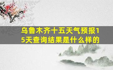 乌鲁木齐十五天气预报15天查询结果是什么样的